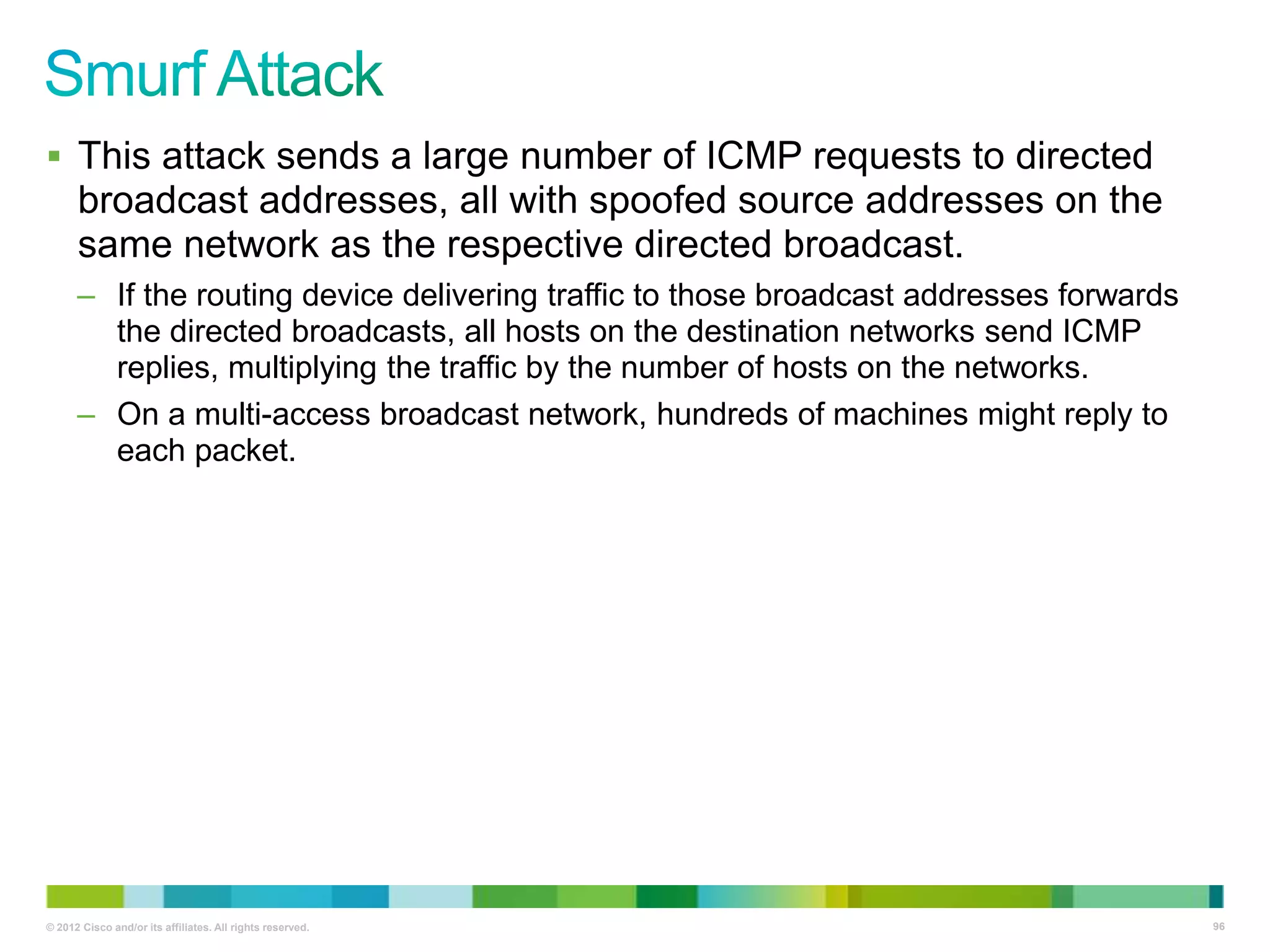  This attack sends a large number of ICMP requests to directed

broadcast addresses, all with spoofed source addresses on the
same network as the respective directed broadcast.
– If the routing device delivering traffic to those broadcast addresses forwards
the directed broadcasts, all hosts on the destination networks send ICMP
replies, multiplying the traffic by the number of hosts on the networks.
– On a multi-access broadcast network, hundreds of machines might reply to
each packet.

© 2012 Cisco and/or its affiliates. All rights reserved.

96

 
