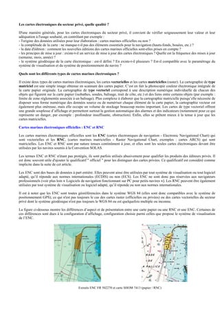 Les cartes électroniques du secteur privé, quelle qualité ?
D'une manière générale, pour les cartes électroniques du secteur privé, il convient de vérifier soigneusement leur valeur et leur
adéquation à l'usage souhaité, en contrôlant par exemple :
- l'origine des données utilisées pour leur élaboration : cartes marines officielles ou non ?
- la complétude de la carte : ne manque-t-il pas des éléments essentiels pour la navigation (hauts-fonds, bouées, etc.) ?
- la date d'édition : comment les nouvelles éditions des cartes marines officielles sont-elles prises en compte ?
- les principes de mise à jour : existe-t-il un service de mise à jour des cartes électroniques ? Quelle est la fréquence des mises à jour
(semaine, mois, année) ?
- le système géodésique de la carte électronique : est-il défini ? En existe-t-il plusieurs ? Est-il compatible avec le paramétrage du
système de visualisation et du système de positionnement du navire ?
Quels sont les différents types de cartes marines électroniques ?
Il existe deux types de cartes marines électroniques, les cartes vectorielles et les cartes matricielles (raster). La cartographie de type
matriciel est une simple image obtenue en scannant des cartes papier. C’est en fait la photocopie couleur électronique intégrale de
la carte papier originale. La cartographie de type vectoriel correspond à une description numérique individuelle de chacun des
objets qui figurent sur la carte papier (isobathes, sondes, balisage, trait de côte, etc.) et des liens entre certains objets (par exemple :
limite de zone réglementée associée à un balisage). Plus complexe à élaborer que la cartographie matricielle puisqu’elle nécessite de
disposer sous forme numérique des données source ou de numériser chaque élément de la carte papier, la cartographie vecteur est
également plus onéreuse, mais elle occupe un volume de stockage beaucoup moins important. Les cartes de type vectoriel offrent
une grande souplesse d’affichage et permettent surtout la gestion automatique des alarmes et des indicateurs (notamment pour ce qui
représente un danger, par exemple : profondeur insuffisante, obstruction). Enfin, elles se prêtent mieux à la tenue à jour que les
cartes matricielles.
Cartes marines électroniques officielles : ENC et RNC
Les cartes marines électroniques officielles sont les ENC (cartes électroniques de navigation - Electronic Navigational Chart) qui
sont vectorielles et les RNC, (cartes marines matricielles - Raster Navigational Chart, exemples : cartes ARCS) qui sont
matricielles. Les ENC et RNC sont par nature tenues continûment à jour, et elles sont les seules cartes électroniques devant être
utilisées par les navires soumis à la Convention SOLAS.
Les termes ENC et RNC n'étant pas protégés, ils sont parfois utilisés abusivement pour qualifier les produits des éditeurs privés. Il
est donc souvent utile d'ajouter le qualificatif " officiel " pour les distinguer des cartes privées. Ce qualificatif est considéré comme
implicite dans la suite de cet article.
Les ENC sont des bases de données à part entière. Elles peuvent ainsi être utilisées par tout système de visualisation ou tout logiciel
adapté, qu’il réponde aux normes internationales (ECDIS) ou non (ECS). Les ENC ne sont donc pas réservées aux navigateurs
professionnels (voir plus loin « Logiciels de navigation fonctionnant sur PC pour petits navires »). Les RNC peuvent être également
utilisées par tout système de visualisation ou logiciel adapté, qu’il réponde ou non aux normes internationales.
Il est à noter que les ENC sont toutes géoréférencées dans le système WGS 84 (elles sont donc compatibles avec le système de
positionnement GPS), ce qui n'est pas toujours le cas des cartes raster (officielles ou privées) ou des cartes vectorielles du secteur
privé dont le système géodésique n'est pas toujours le WGS 84 ou est quelquefois multiple ou inconnu.
La figure ci-dessous montre les différences d’aspect et de présentation entre une carte papier ou une RNC et une ENC. Certaines de
ces différences sont dues à la configuration d’affichage, configuration choisie parmi celles que propose le système de visualisation
de l’ENC.
Extraits ENC FR 502270 et carte SHOM 7413 (papier / RNC)
 