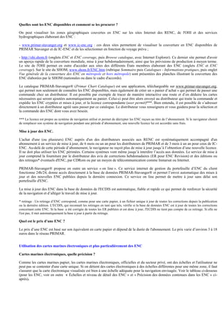 Quelles sont les ENC disponibles et comment se les procurer ?
On peut visualiser les zones géographiques couvertes en ENC sur les sites Internet des RENC, de l'OHI et des services
hydrographiques élaborant des ENC :
- www.primar-stavanger.org et www.ic-enc.org : ces deux sites permettent de visualiser la couverture en ENC disponibles de
PRIMAR Stavanger et de IC-ENC et de les sélectionner en fonction du voyage prévu ;
- http://ohi.shom.fr (onglets ENC et ENC coverage, puis Browse catalogue, avec Internet Explorer). Ce dernier site permet d'avoir
un aperçu rapide de la couverture mondiale, mise à jour hebdomadairement, ainsi que les prévisions de production à moyen terme.
Le site de l'OHI permet en outre d'accéder aux sites des différents États membres élaborant des ENC (onglets ENC et ENC
coverage). Sur le site du SHOM, www.shom.fr/ENC.htm (rubrique Sommaire puis Catalogues - Informations pratiques, puis onglet
Vue générale de la couverture des ENC en métropole et hors métropole) sont présentées des planches illustrant la couverture des
ENC élaborées par le SHOM (nationales ou dans le cadre d'accords).
Le catalogue PRIMAR-Stavanger® (Primar Chart Catalogue) est une application, téléchargeable sur www.primar-stavanger.org,
qui permet non seulement de connaître les ENC disponibles, mais également de créer un « panier d’achat » qui permet de passer une
commande chez un distributeur. Il est possible par exemple de tracer de manière interactive une route et d’en déduire les cartes
nécessaires qui seront ajoutées automatiquement au panier. Celui-ci peut être alors envoyé au distributeur qui traite la commande et
expédie les ENC cryptées et mises à jour, et la licence correspondante (user permit)***. Bien entendu, il est possible de s’adresser
directement à un distributeur agréé sans passer par ce catalogue. Le distributeur vous renseignera et vous guidera pour la sélection et
la commande des ENC dont vous avez besoin.
*** La licence est propre au système de navigation utilisé et permet de décrypter les ENC reçues au titre de l’abonnement. Si le navigateur choisit
de remplacer son système de navigation pendant une période d’abonnement, une nouvelle licence lui est accordée sans frais.
Mise à jour des ENC.
L'achat d'une (ou plusieurs) ENC auprès d'un des distributeurs associés aux RENC est systématiquement accompagné d'un
abonnement à un service de mise à jour, de 6 mois ou un an pour les distributeurs de PRIMAR et de 3 mois à un an pour ceux de IC-
ENC. Au-delà de cette période d’abonnement, le navigateur ne reçoit plus de mise à jour jusqu’à l’obtention d’une nouvelle licence.
Il ne doit plus utiliser les ENC périmées. Certains systèmes vont même jusqu’à interdire l’accès aux données. Le service de mise à
jour comprend la fourniture par le distributeur des avis de corrections hebdomadaires (ER pour ENC Revision) et des éditions ou
des retirages* éventuels d'ENC, par CDRom ou par un moyen de télécommunication comme Inmarsat ou Internet.
PRIMAR-Stavanger® propose en outre un service « on line ». Ce service internet de gestion du portefeuille d’ENC du client
fonctionne 24h/24, donne accès directement à la base de données PRIMAR-Stavanger® et permet l’envoi automatique des mises à
jour et des nouvelles ENC publiées depuis la dernière connexion. Ce service on line permet de mettre à jour sans délai son
portefeuille d'ENC.
La mise à jour des ENC dans la base de données de l'ECDIS est automatique, fiable et rapide ce qui permet de renforcer la sécurité
de la navigation et d’alléger le travail de mise à jour.
* retirage : Un retirage d’ENC correspond, comme pour une carte papier, à un fichier unique à jour de toutes les corrections depuis la publication
ou la dernière édition. L'ECDIS, qui reconnaît les retirages en tant que tels, vérifie si la base de données ENC est à jour de toutes les corrections
concernant cette ENC. Si la base a été corrigée de toutes les ER publiées et est donc à jour, l'ECDIS ne tient pas compte de ce retirage. Si elle ne
l'est pas, il met automatiquement la base à jour à partir du retirage.
Quel est le prix d’une ENC ?
Le prix d’une ENC est basé sur son équivalent en carte papier et dépend de la durée de l'abonnement. Le prix varie d’environ 3 à 18
euros dans le réseau PRIMAR.
Utilisation des cartes marines électroniques et plus particulièrement des ENC
Cartes marines électroniques, quelle précision ?
Comme les cartes marines papier, les cartes marines électroniques, officielles et du secteur privé, ont des échelles et l'utilisateur ne
peut pas se contenter d'une carte unique. Si on détient des cartes électroniques à des échelles différentes pour une même zone, il faut
s'assurer que la carte électronique visualisée est bien à une échelle adéquate pour la navigation envisagée. Voir le tableau ci-dessous
(pour les ENC, voir en outre « Échelles et niveau de détail des ENC » et « Précision des données contenues dans les ENC » ci-
après).
 