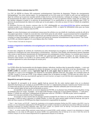 Précision des données contenues dans les ENC.
Les ENC du SHOM (et d'autres SH) contiennent systématiquement l’équivalent du diagramme "Origine des renseignements
hydrographiques" des cartes marines papier. Ces renseignements sur les levés ayant servi à établir la carte sont une indication du
degré de confiance qu’on peut leur accorder (échelle et dates du levé, autorité productrice, technique de sondage). La qualification
du positionnement des objets d’une ENC (informations bathymétriques ou non) est également donnée, lorsqu’elle est connue, par
des attributs indiquant la qualité et la précision du positionnement. Si ces qualifications ne sont pas indiquées dans l’ENC, la
précision du positionnement des objets est la même que sur la carte papier, c’est-à-dire au mieux 0,3 mm à l’échelle de compilation
de la carte.
Le document Précision des données contenues dans les ENC, téléchargeable sur www.shom.fr/ENC.htm précise concrètement
comment accéder à ces informations sur les systèmes de visualisation d’ENC, et expose les informations utiles pour une bonne
appréciation des données contenues dans les ENC.
Zoom. Les cartes électroniques sont normalement conçues pour être utilisées avec une échelle de visualisation, proche de celle de la
carte papier équivalente. L'emploi du zoom doit donc rester limité autour de cette échelle : un grossissement trop fort (comparable à
l'utilisation d'une loupe sur une carte papier) n'apporte pas une meilleure précision, ni plus d'informations. Un zoom exagéré peut
constituer un risque inacceptable, ne serait-ce que parce qu'il permet de contourner inconsidérément la règle du pouce*. Sur l’écran
des ECDIS, une indication apparaît si le zoom dépasse deux fois l’échelle.
* Voir le volume 2 du Guide du Navigateur.
Systèmes et logiciels de visualisation et de navigation pour cartes marines électroniques et plus particulièrement des ENC et
des RNC
Il existe deux catégories de systèmes de visualisation de cartes électroniques de navigation, les ECDIS et les ECS. Les ECDIS
(systèmes de visualisation des cartes électroniques et d'informations - Electronic Chart Display and Information System) répondent
à des normes et spécifications internationales de fonctionnement très contraignantes et donc coûteuses. Les systèmes qui ne sont pas
conformes aux normes de fonctionnement des ECDIS sont génériquement appelés ECS (systèmes de cartes électroniques –
Electronic Chart System). Les ECDIS et un certain nombre d'ECS sont capables d’utiliser des ENC et des RNC. ECDIS et ECS
visualisent également les cartes électroniques du secteur privé.
ECDIS
Les ECDIS offrent des fonctionnalités très développées (alarmes, indications, interfaces dans les passerelles intégrées…), mais sont
peu adaptés aux petits navires, notamment les navires de plaisance, en raison de leur coût élevé et de leur encombrement. Un
ECDIS certifié est considéré comme l’équivalent légal de la carte papier dans la mesure où il est utilisé avec des ENC
(officielles et à jour) et est accompagné d’un dispositif de sauvegarde approprié (back-up), pour pallier une éventuelle panne de
l’ECDIS. Lorsqu’il n’existe pas d’ENC d’une catégorie adaptée pour la navigation envisagée, l’ECDIS peut être utilisé avec des
RNC (mode RCDS). En ce cas, un portefeuille approprié de cartes marines sur papier à jour doit être alors conjointement utilisé.
Dispositif de sauvegarde (back-up).
Les dispositifs de sauvegarde ou de secours, appelés back-up, peuvent être des cartes marines papier et/ou un ou plusieurs
dispositifs électroniques, par exemple un second ECDIS (voir nota 1). L’administration française n'autorise pour l'instant (voir nota
2) comme back-up pour les navires SOLAS que des cartes marines papier officielles suffisantes pour la traversée prévue.
Les cartes marines papier du back up doivent permettre au navire :
- de rejoindre en toute sécurité, en vue de la réparation de l'ECDIS, un ou plusieurs lieux d'embarquement du pilote, le long
de l'itinéraire prévu du voyage ; Exemples : sur le trajet Golfe Persique- Europe par le Cap de Bonne Espérance : 1er
arrêt prévu :
Durban ! L’échelle des cartes pour l’embarquement du pilote peut varier de 1/250 000 à 1/100 000 ou plus, selon la complexité
nautique de la zone pour atteindre le lieu d’embarquement.
- de naviguer en toute sécurité dans les passages resserrés (exemple Pas de Calais) en cas de panne de l'ECDIS au moment
du passage, à l'aide de cartes à moyenne et à grande échelles. Le choix des cartes marines papier servant de back-up, ainsi que le
choix des lieux ou ports où l'ECDIS peut être réparé ressortent de la responsabilité du capitaine.
— Nota 1 : dans l'avenir, un ECS (PC + logiciel de visualisation et de navigation permettant d'utiliser des ENC cryptées et des RNC à tous les
formats), avec une alimentation indépendante de l'ECDIS (portable par exemple) et répondant aux spécifications des normes OMI pour les back-up
(possédant notamment les interfaces habituelles radar, GPS, loch, compas, etc.) pourrait servir de back-up. Cela peut-être particulièrement
intéressant sur les petits bâtiments (financièrement, manque de place, etc.)
— Nota 2 : un certain nombre d'États autorisent comme back-up un second ECDIS, certifié conforme, connecté à une alimentation en énergie
indépendante et à une entrée de GPS séparée du premier ECDIS. Une expérimentation d'un tel back-up est en cours à bord d'un navire de
commerce français en vue d'un éventuel élargissement de la réglementation française sur les back-up.
 