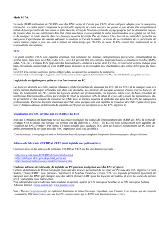 Mode RCDS.
En mode RCDS (utilisation de l'ECDIS avec des RNC lorsqu' il n’existe pas d’ENC d’une catégorie adaptée pour la navigation
envisagée), les cartes papier composant le portefeuille approprié de cartes marines sur papier à jour devant être conjointement
utilisé, doivent permettre de faire route en toute sécurité, le long de l'itinéraire prévu du voyage,jusqu'au port de destination prévue,
de transiter dans les eaux territoriales d'un État côtier avec la (ou les) catégorie(s) de cartes recommandées ou exigée(s) par cet État,
et de naviguer en toute sécurité dans les passages resserrés (exemple Pas de Calais). Elles doivent en particulier permettre au
navigateur d’appréhender de manière adéquate la situation sur l’avant du navire. Le choix de la constitution de ce portefeuille de
cartes marines papier à jour, qui sont à utiliser en même temps que l'ECDIS en mode RCDS, ressort bien évidemment de la
responsabilité du capitaine.
ECS
Un grand nombre d'ECS sont capables d’utiliser, non seulement des données cartographiques (vectorielles et/matricielles) du
secteur privé, mais aussi des ENC et des RNC. Les ECS peuvent être très élaborés, proposant toutes les interfaces possibles (GPS,
radar, AIS, etc.). Certains ECS proposent des fonctionnalités similaires à celles d’un ECDIS, et pourraient, comme indiqué plus
haut, être utilisés comme back-up d’un ECDIS (dans la mesure où ils répondent aux spécifications des normes OMI pour les back-
up).
Des ECS très élaborés sont ainsi parfois intégrés dans des passerelles de navires de commerce.
D’autres ECS sont de simples logiciels de visualisation et de navigation fonctionnant sur PC, et sont destinés aux petits navires.
Logiciels de navigation pour petits navires fonctionnant sur PC.
Les logiciels destinés aux petits navires (plaisance, pêche) permettant de visualiser les ENC (et les RNC) et de naviguer avec ces
cartes marines électroniques officielles sont d'un coût abordable, aux alentours de quelques centaines d'euros pour les logiciels de
base. Ils fonctionnent sur PC. Comme les logiciels destinés aux professionnels, ces logiciels, même ceux de base, possèdent de
nombreuses fonctionnalités, comme par exemple le report de la position GPS, le calcul et le suivi de la route, les déplacements, etc.
Ils permettent le plus souvent de visualiser les ENC avec les mêmes couleurs et symboles que pour les ECDIS des navigateurs
professionnels. Parmi les logiciels visualisant des ENC, seuls quelques uns sont capables de visualiser des ENC cryptées (voir plus
loin « Quelques adresses de fabricants de logiciels sur PC pour une navigation avec des ENC cryptées »).
Visualisation des ENC cryptées par les ECDIS et les ECS
Bien que l’obligation de décryptage ne soit pas encore listée dans les normes de fonctionnement des ECDIS de l’OMI la norme de
cryptage S-63 n’existait pas lorsque ces normes ont été élaborées à l’OMI - les ECDIS sont normalement tous capables de
visualiser des ENC cryptées*. Par contre, à l’heure actuelle, seuls quelques ECS, dont des logiciels fonctionnant sur PC (voir ci-
après), permettent de naviguer avec des ENC cryptées (et aussi avec des RNC).
*Dans la pratique, le décryptage est basé sur l'utilisation d'une clé physique (dongle) et d'un permis d'utilisation propre à chaque utilisateur.
Adresses de fabricants d'ECDIS et d'ECS (dont logiciels pour petits navires)
On pourra trouver des adresses de fabricants d'ECDIS et d’ECS sur les sites Internet suivants :
– http://www.ohi.shom.fr/ECDIS/s63intro.htm#oemlist
– http://catalogue.ukho.gov.uk/general_oems.asp
– http://nauticalcharts.noaa.gov/mcd/enc/resource.htm
Quelques adresses de fabricants de logiciels sur PC pour une navigation avec des ENC cryptées :
Certains distributeurs de Primar-Stavanger proposent des logiciels permettant de naviguer sur PC avec des ENC cryptées. Ce sont
Sodena (“mini-ECDIS” pour pêcheurs, Yachtliner) et ScanNav (ScanNav version 5.5). Ces logiciels permettent également de
naviguer avec des RNC, par exemple avec des ARCS (format HCRF) pour les logiciels de Sodena, et avec des cartes du secteur
privé (vectorielles et/ou matricielles).
Prix indicatif des logiciels de base (sans modules en option) : à partir de 120 euros pour ScanNav et de 500 euros pour Sodena.
Adresses Internet : www.sodena.net, www.scannav.com,
Nota : Maxsea (www.maxsea.fr) est également distributeur de Primar-Stavanger. Cependant, pour l’instant, il ne propose que des logiciels
visualisant les ENC non cryptées, alors que les ENC commercialisées par les RENC sont désormais toutes cryptées.
 