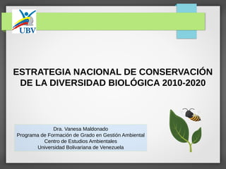 ESTRATEGIA NACIONAL DE CONSERVACIÓN
DE LA DIVERSIDAD BIOLÓGICA 2010-2020
Dra. Vanesa Maldonado
Programa de Formación de Grado en Gestión Ambiental
Centro de Estudios Ambientales
Universidad Bolivariana de Venezuela
 