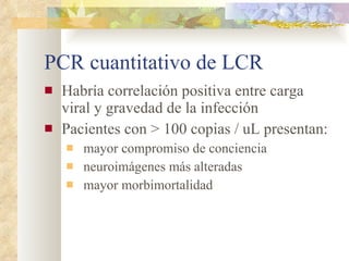 PCR cuantitativo de LCR Habría correlación positiva entre carga viral y gravedad de la infección Pacientes con > 100 copias / uL presentan: mayor compromiso de conciencia neuroimágenes más alteradas mayor morbimortalidad 