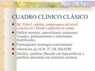 CUADRO CLINICO CLÁSICO Sd. Febril, cefalea, compromiso del nivel conciencia ( Desde confusión al coma) Déficit motores, convulsiones, trastornos visuales, parkinsonismo o mioclonías multifocales. Participación meníngea concomitante Alteración eje H-H: Tº, DI, SSIADH Mielitis: parálisis fláccida con hiporreflexia y parálisis intestinal con retención urinaria. 