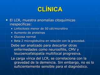 CLÍNICA El LCR, muestra anomalías citoquímicas inespecíficas: Linfocitosis menor de 50 cél/microlitro Aumento de proteínas Glucosa normal Beta 2 microglobulina en relación con la gravedad. Debe ser analizado para descartar otras enfermedades como neurosífilis, CMV y leucoencefalopatía multifocal progresiva. La carga vírica del LCR, se correlaciona con la gravedad de la demencia. Sin embargo, no es lo suficientemente sensible para el diagnóstico.  
