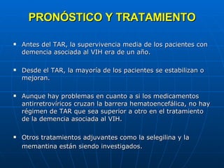 PRONÓSTICO Y TRATAMIENTO Antes del TAR, la supervivencia media de los pacientes con demencia asociada al VIH era de un año. Desde el TAR, la mayoría de los pacientes se estabilizan o mejoran. Aunque hay problemas en cuanto a si los medicamentos antirretrovíricos cruzan la barrera hematoencefálica, no hay régimen de TAR que sea superior a otro en el tratamiento de la demencia asociada al VIH. Otros tratamientos adjuvantes como la selegilina y la memantina están siendo investigados.  