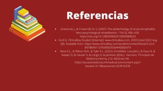 Referencias
Granerod, J., & Crowcroft, N. S. (2007). The epidemiology of acute encephalitis.
Neuropsychological rehabilitation, 17(4-5), 406–428.
https://doi.org/10.1080/09602010600989620
Cecil G. ClinicalKey Student [Internet]. www.clinicalkey.com. 2020 [cited 2022 Aug
28]. Available from: https://www.clinicalkey.com/student/content/book/3-s2.0-
B9788491137658003556#hl0000479
Roos K.L., & Wilson M.R., & Tyler K.L. (2022). Encefalitis. Loscalzo J, & Fauci A, &
Kasper D, & Hauser S, & Longo D, & Jameson J(Eds.), Harrison. Principios de
Medicina Interna, 21e. McGraw Hill.
https://accessmedicina.mhmedical.com/content.aspx?
bookid=3118&sectionid=267816378
‌
 