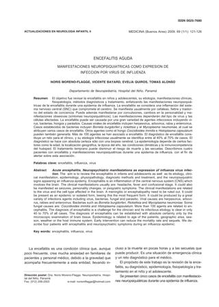 ISSN 0025-7680 
ENCEFALITIS AGUDA POR VIRUS DE INFLUENZA 121 
MEDICINA (Buenos Aires) 2009; 69 (1/1): 121-126 
ACTUALIZACIONES EN NEUROLOGIA INFANTIL II 
ENCEFALITIS AGUDA 
MANIFESTACIONES NEUROPSIQUIATRICAS COMO EXPRESION DE 
INFECCION POR VIRUS DE INFLUENZA 
NORIS MORENO-FLAGGE, VICENTE BAYARD, EVELIA QUIROS, TOMAS ALONSO 
Departamento de Neuropediatría, Hospital del Niño, Panamá 
Resumen El objetivo fue revisar la encefalitis en niños y adolescentes, su etiología, manifestaciones clínicas, 
fisiopatología, métodos diagnósticos y tratamiento, enfatizando las manifestaciones neuropsiquiá-tricas 
de la encefalitis durante una epidemia de influenza. La encefalitis se considera una inflamación del siste-ma 
nervioso central (SNC) que compromete el cerebro. Se manifiesta usualmente por cefaleas, fiebre y trastor-no 
del estado de conciencia. Puede además manifestarse por convulsiones, cambios en la personalidad y ma-nifestaciones 
obsesivas (síntomas neuropsiquiátricos). Las manifestaciones dependerán del tipo de virus y las 
células afectadas. La encefalitis puede ser causada por una gran variedad de agentes infecciosos incluyendo vi-rus, 
bacterias, hongos y parásitos. Causas virales de encefalitis incluyen herpesvirus, arbovirus, rabia y enterovirus. 
Casos establecidos de bacterias incluyen Borrelia burgdorferi y rickettsia y el Mycoplasma neumoniae, al cual se 
atribuyen varios casos de encefalitis. Otros agentes como el hongo Coccidioides immitis e Histoplasma capsulatum 
pueden también generarla. Más de 100 agentes se han asociado a encefalitis. El diagnóstico de encefalitis cons-tituye 
un reto para el clínico, y su etiología infecciosa usualmente se identifica entre el 40% al 70% de casos. El 
diagnóstico se hace con absoluta certeza sólo con una biopsia cerebral. La epidemiología depende de ciertos fac-tores 
como la edad, la localización geográfica, la época del año, las condiciones climáticas y la inmunocompetencia 
del huésped. El tratamiento temprano puede disminuir el riesgo de muerte y las secuelas. Describimos cuatro 
pacientes con encefalitis y manifestaciones neuropsiquiátricas durante una epidemia de influenza, con el fin de 
alertar sobre esta asociación. 
Palabras clave: encefalitis, influenza, virus 
Abstract Acute encephalitis. Neuropsychiatric manifestations as expression of influenza virus infec-tion. 
The aim is to review the encephalitis in infants and adolescents as well as its etiology, clini-cal 
manifestation, epidemiology, physiopathology, diagnostic methods and treatment, and the neuropsyquiatric 
signs appearing an influenza epidemy. Encephalitis is an inflammation of the central nervous system (CNS) which 
involves the brain. The clinical manifestations usually are: headache, fever and confusional stage. It could also 
be manifested as seizures, personality changes, or psiqyiatric symptoms. The clinical manifestations are related 
to the virus and the cell type affected in the brain. A meningitis or encephalopathy need to be ruled out. It could 
be present as an epidemic or isolated form, beeing this the most frequent form. It could be produced by a great 
variety of infections agents including virus, bacterias, fungal and parasitic. Viral causes are herpesvirus, arbovi-rus, 
rabies and enterovirus. Bacterias such as Borrelia burgdorferi, Rickettsia and Mycoplasma neumoniae. Some 
fungal causes are: Coccidioides immitis and Histoplasma capsulatum. More than 100 agents are related to en-cephalitis. 
The diagnosis of encephalitis is a challenge for the clinician and its infectious etiology is clear in only 
40 to 70% of all cases. The diagnosis of encephalitis can be established with absolute certainty only by the 
microscopic examination of brain tissue. Epidemiology is related to age of the patients, geographic area, sea-son, 
weather or the host immune system. Early intervention can reduce the mortality rate and sequels. We de-scribe 
four patients with encephalitis and neuropsychiatric symptoms during an influenza epidemic. 
Key words: encephalitis, inlfuenza, virus 
La encefalitis es una condición clínica que, aunque 
poco frecuente, crea mucha ansiedad en familiares de 
pacientes y personal médico, debido a la gravedad que 
acompaña frecuentemente a esta entidad, llevando in-cluso 
Dirección postal: Dra. Noris Moreno-Flagge, Neuropediatría, Hospi-tal 
del Niño, Panamá 
Fax: (512) 206-2503 e-mail: norismflagge@hotmail.com 
a la muerte en pocas horas y a las secuelas que 
puede producir. Es una situación de emergencia clínica 
y un reto diagnóstico para el médico. 
El propósito de este trabajo es la revisión de la ence-falitis, 
su diagnóstico, epidemiología, fisiopatología y tra-tamiento 
en el niño y el adolescente. 
Se presentan cinco casos de encefalitis con manifestacio-nes 
neuropsiquiátricas durante una epidemia de influenza. 
 