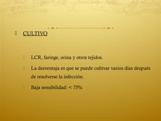  CULTIVO
 LCR, faringe, orina y otros tejidos.
 La desventaja es que se puede cultivar varios días después
de resolverse la infección.
 Baja sensibilidad: < 75%
 