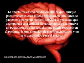 La encefalitis es una condición clínica que, aunque
poco frecuente, crea mucha ansiedad en familiares de
pacientes y personal médico, debido a la gravedad que
acompaña a esta entidad, llevando incluso a la muerte
en pocas horas y a las secuelas que puede producir en
el paciente. Es una situación de emergencia clínica y un
reto diagnóstico para el médico.
MODERADORA: XIOMARA RIVAS MONTESDEOCA
 