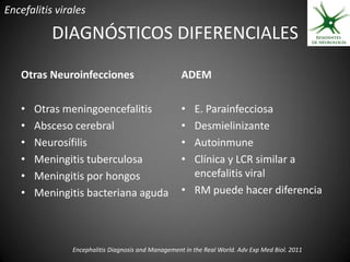 Encefalitis virales

           DIAGNÓSTICOS DIFERENCIALES

   Otras Neuroinfecciones                           ADEM

   •   Otras meningoencefalitis                     • E. Parainfecciosa
   •   Absceso cerebral                             • Desmielinizante
   •   Neurosífilis                                 • Autoinmune
   •   Meningitis tuberculosa                       • Clínica y LCR similar a
   •   Meningitis por hongos                          encefalitis viral
   •   Meningitis bacteriana aguda                  • RM puede hacer diferencia




               Encephalitis Diagnosis and Management in the Real World. Adv Exp Med Biol. 2011
 