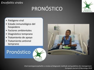 Encefalitis virales

                               PRONÓSTICO
   • Patógeno viral
   • Estado inmunológico del
     hospedero
   • Factores ambientales
   • Diagnóstico temprano
   • Tratamiento de apoyo
   • Tratamiento antiviral
     temprano


    Pronóstico

                      Viral meningoencephalitis: a review of diagnostic methods and guidelines for management.
                                                                            European Journal of Neurology 2010
 