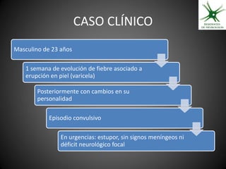 CASO CLÍNICO
Masculino de 23 años

    1 semana de evolución de fiebre asociado a
    erupción en piel (varicela)

        Posteriormente con cambios en su
        personalidad

            Episodio convulsivo

                En urgencias: estupor, sin signos meníngeos ni
                déficit neurológico focal
 