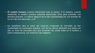 ᴪ El cerebro humano produce electricidad todo el tiempo. A la mañana, cuando 
despiertas, tu cerebro produce suficiente electricidad como para encender una 
lámpara pequeña. La clásica alegoría de la idea representada por una bombita de 
luz es más que adecuada, ¿no? 
ᴪ los beneficios para la salud del consumo moderado de chocolate se han 
comprobado en numerosos estudios. Uno de los últimos demostró que basta con 
oler un trozo de chocolate para que aumenten las ondas theta en el cerebro y 
como consecuencia, nos sintamos más relajados. 
 