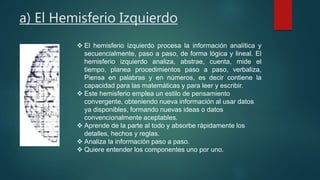 a) El Hemisferio Izquierdo 
 El hemisferio izquierdo procesa la información analítica y 
secuencialmente, paso a paso, de forma lógica y lineal. El 
hemisferio izquierdo analiza, abstrae, cuenta, mide el 
tiempo, planea procedimientos paso a paso, verbaliza, 
Piensa en palabras y en números, es decir contiene la 
capacidad para las matemáticas y para leer y escribir. 
 Este hemisferio emplea un estilo de pensamiento 
convergente, obteniendo nueva información al usar datos 
ya disponibles, formando nuevas ideas o datos 
convencionalmente aceptables. 
 Aprende de la parte al todo y absorbe rápidamente los 
detalles, hechos y reglas. 
 Analiza la información paso a paso. 
 Quiere entender los componentes uno por uno. 
 