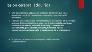 lesión cerebral adquirida 
 Una lesión cerebral adquirida es una lesión del cerebro que no es 
hereditaria, congénita, degenerativa o causada por un trauma de 
nacimiento 
 La lesión cerebral adquirida normalmente lleva a un cambio de la actividad 
neuronal. Este cambio afecta a una o más áreas incluida la cognición, 
comunicación verbal, memoria, atención y concentración, 
razonamiento, pensamiento abstracto, funciones físicas, 
comportamiento psicosocial y procesamiento de la información 
 Un ejemplo de lesión cerebral adquirida es el traumatismo 
craneoencefálico. 
 