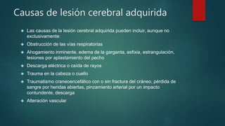 Causas de lesión cerebral adquirida 
 Las causas de la lesión cerebral adquirida pueden incluir, aunque no 
exclusivamente: 
 Obstrucción de las vías respiratorias 
 Ahogamiento inminente, edema de la garganta, asfixia, estrangulación, 
lesiones por aplastamiento del pecho 
 Descarga eléctrica o caída de rayos 
 Trauma en la cabeza o cuello 
 Traumatismo craneoencefálico con o sin fractura del cráneo, pérdida de 
sangre por heridas abiertas, pinzamiento arterial por un impacto 
contundente, descarga 
 Alteración vascular 
 