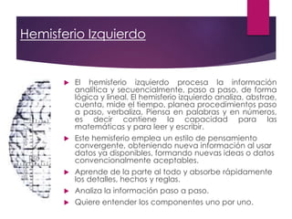 Hemisferio Izquierdo
 El hemisferio izquierdo procesa la información
analítica y secuencialmente, paso a paso, de forma
lógica y lineal. El hemisferio izquierdo analiza, abstrae,
cuenta, mide el tiempo, planea procedimientos paso
a paso, verbaliza, Piensa en palabras y en números,
es decir contiene la capacidad para las
matemáticas y para leer y escribir.
 Este hemisferio emplea un estilo de pensamiento
convergente, obteniendo nueva información al usar
datos ya disponibles, formando nuevas ideas o datos
convencionalmente aceptables.
 Aprende de la parte al todo y absorbe rápidamente
los detalles, hechos y reglas.
 Analiza la información paso a paso.
 Quiere entender los componentes uno por uno.
 