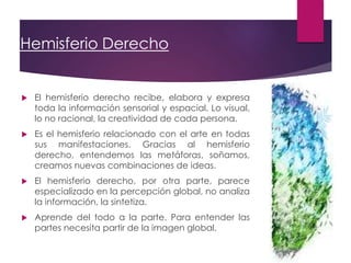 Hemisferio Derecho
 El hemisferio derecho recibe, elabora y expresa
toda la información sensorial y espacial. Lo visual,
lo no racional, la creatividad de cada persona.
 Es el hemisferio relacionado con el arte en todas
sus manifestaciones. Gracias al hemisferio
derecho, entendemos las metáforas, soñamos,
creamos nuevas combinaciones de ideas.
 El hemisferio derecho, por otra parte, parece
especializado en la percepción global, no analiza
la información, la sintetiza.
 Aprende del todo a la parte. Para entender las
partes necesita partir de la imagen global.
 