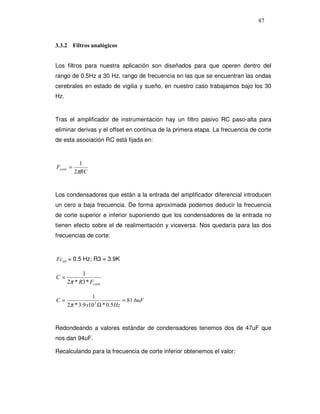 87



3.3.2 Filtros analógicos


Los filtros para nuestra aplicación son diseñados para que operen dentro del
rango de 0.5Hz a 30 Hz, rango de frecuencia en las que se encuentran las ondas
cerebrales en estado de vigilia y sueño, en nuestro caso trabajamos bajo los 30
Hz.


Tras el amplificador de instrumentación hay un filtro pasivo RC paso-alta para
eliminar derivas y el offset en continua de la primera etapa. La frecuencia de corte
de esta asociación RC está fijada en:


             1
Fcorte =
           2πRC


Los condensadores que están a la entrada del amplificador diferencial introducen
un cero a baja frecuencia. De forma aproximada podemos deducir la frecuencia
de corte superior e inferior suponiendo que los condensadores de la entrada no
tienen efecto sobre el de realimentación y viceversa. Nos quedaría para las dos
frecuencias de corte:


Fc inf = 0.5 Hz; R3 = 3.9K

            1
C=
      2π * R3 * Fcorte

                 1
C=                             = 81.6uF
      2π * 3.9 x10 3 Ω * 0.5Hz


Redondeando a valores estándar de condensadores tenemos dos de 47uF que
nos dan 94uF.

Recalculando para la frecuencia de corte inferior obtenemos el valor:
 