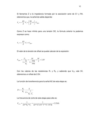 92



Si llamamos Z a la impedancia formada por la asociación serie de C1 y R4,
obtenemos que, la señal de salida depende:

            R3         R3 
Vo = −         ⋅ Vi +    + 1 ⋅ Voffset
            Z          Z    


Como Z se hace infinito para una tensión DC, la fórmula anterior la podemos
expresar como:


            R3
Vo = −         ⋅ Vi + Voffset
            Z


El valor de la tensión de offset se puede calcular de la expresión:



             Vcc      5V      5V
Voffset =         =         =    = 2.5V
               R1      39 K    2
            1+      1+
               R2      39 K



Con los valores de las resistencias R1 y R2, y sabiendo que VCC vale 5V,
obtenemos un offset de 2.5V.


La función de transferencia para la señal AC de esta etapa es:



           R3          S
H =−          ⋅
           R4            1
                  S+
                       R4 ⋅ C1

La frecuencia de corte de esta etapa paso-alta es:

                 1                    1
Fcorte =                =                           = 2.25Hz
            2π * R4 * C1 2π * 4.7 x10 F *15 ⋅ 103 Ω
                                     −6
 