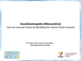 Encefalomiopatía Mitocondrial:
Serie de casos del Centro de Rehabilitación Infantil Teletón Coahuila
Dr. Pedro Javier Cadena González
Med. Especialista en Genética
 