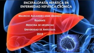ENCEFALOPATÍA HEPÁTICA EN
ENFERMEDAD HEPÁTICA CRÓNICA
MAURICIO ALEJANDRO USME ARANGO
RESIDENTE
MEDICINA DE URGENCIAS
UNIVERSIDAD DE ANTIOQUIA
2015
 