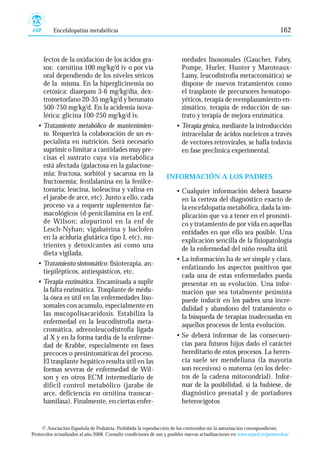 Encefalopatías metabólicas                                                                                     162



    fectos de la oxidación de los ácidos gra-                           medades lisosomales (Gaucher, Fabry,
    sos: carnitina 100 mg/kg/d iv o por vía                             Pompe, Hurler, Hunter y Maroteaux-
    oral dependiendo de los niveles séricos                             Lamy, leucodistrofia metacromática) se
    de la misma. En la hiperglicinemia no                               dispone de nuevos tratamientos como
    cetósica: diazepam 3-6 mg/kg/día, dex-                              el trasplante de precursores hematopo-
    trometorfano 20-35 mg/kg/d y benzoato                               yéticos, terapia de reemplazamiento en-
    500-750 mg/kg/d. En la acidemia isova-                              zimático, terapia de reducción de sus-
    lérica: glicina 100-250 mg/kg/d iv.                                 trato y terapia de mejora enzimática.
  • Tratamiento metabólico de mantenimien-                            • Terapia génica, mediante la introducción
    to. Requerirá la colaboración de un es-                             intracelular de ácidos nucleicos a través
    pecialista en nutrición. Será necesario                             de vectores retrovírales, se halla todavía
    suprimir o limitar a cantidades muy pre-                            en fase preclínica experimental.
    cisas el sustrato cuya vía metabólica
    está afectada (galactosa en la galactose-
    mia; fructosa, sorbitol y sacarosa en la                      INFORMACIÓN A LOS PADRES
    fructosemia; fenilalanina en la fenilce-
    tonuria; leucina, isoleucina y valina en                          • Cualquier información deberá basarse
    el jarabe de arce, etc). Junto a ello, cada                         en la certeza del diagnóstico exacto de
    proceso va a requerir suplementos far-                              la encefalopatía metabólica, dada la im-
    macológicos (d-penicilamina en la enf.                              plicación que va a tener en el pronósti-
    de Wilson; alopurinol en la enf de                                  co y tratamiento de por vida en aquellas
    Lesch-Nyhan; vigabatrina y baclofen                                 entidades en que ello sea posible. Una
    en la aciduria glutárica tipo I, etc), nu-                          explicación sencilla de la fisiopatología
    trientes y detoxicantes así como una
                                                                        de la enfermedad del niño resulta útil.
    dieta vigilada.
                                                                      • La información ha de ser simple y clara,
  • Tratamiento sintomático: fisioterapia, an-
                                                                        enfatizando los aspectos positivos que
    tiepilépticos, antiespásticos, etc.
                                                                        cada una de estas enfermedades pueda
  • Terapia enzimática. Encaminada a suplir                             presentar en su evolución. Una infor-
    la falta enzimática. Trasplante de médu-                            mación que sea totalmente pesimista
    la ósea es útil en las enfermedades liso-                           puede inducir en los padres una incre-
    somales con acumulo, especialmente en                               dulidad y abandono del tratamiento o
    las mucopolisacaridosis. Estabiliza la                              la búsqueda de terapias inadecuadas en
    enfermedad en la leucodistrofia meta-                               aquellos procesos de lenta evolución.
    cromática, adrenoleucodistrofia ligada
    al X y en la forma tardía de la enferme-                          • Se deberá informar de las consecuen-
    dad de Krabbe, especialmente en fases                               cias para futuros hijos dado el carácter
    precoces o presintomáticas del proceso.                             hereditario de estos procesos. La heren-
    El trasplante hepático resulta útil en las                          cia suele ser mendeliana (la mayoría
    formas severas de enfermedad de Wil-                                son recesivos) o materna (en los defec-
    son y en otros ECM intermediario de                                 tos de la cadena mitocondrial). Infor-
    difícil control metabólico (jarabe de                               mar de la posibilidad, si la hubiese, de
    arce, deficiencia en ornitina transcar-                             diagnóstico prenatal y de portadores
    bamilasa). Finalmente, en ciertas enfer-                            heterocigotos


     © Asociación Española de Pediatría. Prohibida la reproducción de los contenidos sin la autorización correspondiente.
Protocolos actualizados al año 2008. Consulte condiciones de uso y posibles nuevas actualizaciones en www.aeped.es/protocolos/
 