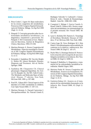 163                             Protocolos Diagnóstico Terapeúticos de la AEP: Neurología Pediátrica




BIBLIOGRAFÍA                                                           Rodríguez Valverde V, Carbonell J, Gómez-
                                                                       Reino JJ, (eds.). Tratado de Reumatología.
1. Pérez Cerdá C, Ugarte M. Bases moleculares                          Madrid : Arán Ed., 1998:1201-1206.
   de los errores congénitos del metabolismo.                      8. Campistol J, Málaga I, García Cazorla A,
   Ponencia al XX Congreso Español Extraordi-                         Krauel Vidal X, Vilaseca MA. Errores congé-
   nario de Pediatría. Málaga. An Esp Ped 1999                        nitos del metabolismo con sintomatología en
   (Supl. 1); 15-19.                                                  el periodo neonatal. Rev Neurol 2005; 40:
2. Pàmpols T. Conceptos generales sobre las en-                       321-326.
   fermedades metabólicas hereditarias y su                        9. Lyon G, Kolodny EH, Pastores G. Neurology
   diagnóstico, tratamiento y prevención. En:                         of Hereditary Metabolic Diseases of Chil-
   Pàmpols T. Del Cromosoma al Gen. Diputa-                           dren. 3ª ed. McGraw-Hill: New York; 2006.
   ción de Barcelona, Institut de Bioquímica
   Clínica. Barcelona, 1995:173-230.                              10. Castro-Gago M, Novo Rodríguez M I, Eirís
                                                                      Puñal J. Encefalomiopatías mitocondriales de
3. Martínez Bermejo A. Errores Congénitos del                         comienzo en la infancia y adolescencia. Rev
   Metabolismo. Aspectos neurológicos. Ponen-                         Neurol 1998; 26 (Supl 1): s61-s71.
   cia al XX Congreso Español Extraordinario
   de Pediatría. Málaga. An Esp Ped 1999 (Supl.                   11. Puche Mira A, Domingo Jiménez R. Protoco-
   1); s1-s7.                                                         lo de actuación ante la sospecha de una ence-
                                                                      falopatía metabólica en la infancia. Rev Neu-
4. Fernandes J, Saudubray JM, Van den Berghe                          rol 2006; 43 (Supl 1): S209-16.
   G, Walter JH. Inborn Metabolic Diseases:
                                                                  12. Sanjurjo P, Baldellou A. Diagnóstico y trata-
   Diagnosis and Treatment. 4th ed. Berlín:
                                                                      miento de las enfermedades metabólicas he-
   Springer; 2006.
                                                                      reditarias. Madrid: Ergon; 2001.
5. Saudubray JM, Charpentier Ch. Clinical                         13. Martínez Pardo M. Errores Congénitos del
   phenotypes: Diagnosis/Algorithms. En: Scri-                        Metabolismo. Avances en el tratamiento. Po-
   ver Ch, Beaudet AL, Sly WS, Valle D (eds.).                        nencia al XX Congreso Español Extraordina-
   The Metabolic and Molecular Bases of Inhe-                         rio de Pediatría. Málaga. An Esp Ped 1999
   rited Disease. 7ª edición. New York:                               (Supl. 1); 8-14.
   McGraw-Hill, 1995. p. 327-400.
                                                                  14. Gutiérrez-Solana LG. Avances en el trata-
6. Pearl PL, Gibson KM. Clinical aspects of the                       miento de las enfermedades lisosomales en la
   disorders of GABA metabolism in children.                          infancia. Rev Neurol 2006; 43 (Supl 1):
   Curr Opin Neurol 2004; 17: 107-113.                                S137-44.
7. Martínez Bermejo A, Pascual-Castroviejo I.
   Mucopolisacaridosis. En: Pascual Gómez E,




     © Asociación Española de Pediatría. Prohibida la reproducción de los contenidos sin la autorización correspondiente.
Protocolos actualizados al año 2008. Consulte condiciones de uso y posibles nuevas actualizaciones en www.aeped.es/protocolos/
 