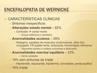 ENCEFALOPATIA DE WERNICKE
   CARACTERÍSTICAS CLÍNICAS
       Sintomas inespecíficos
       Alterações estado mental – 82%
            Confusão  coma/ morte
                  Corpos talâmicos e mamilares
       Anormalidades oculares – 29%
            Nistagmo, paralisia de músculos oculomotores, olhar fixo
             conjugado, FR pupilar lenta, anisocoria, hemorragias retinianas
                  Tegumento pontino e núcleos oculomotor e abducente
       Anormalidades marcha/ equilíbrio – 23%
                  Verme cerebelar
       19% sem sintomas da tríade
            Hipotensão, taquicardia, hipotermia, convulsões, perda auditiva
       16% tríade
 