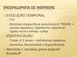 ENCEFALOPATIA DE WERNICKE

   EVOLUÇÃO TEMPORAL
     ???

     Sintomas  inespecíficos (subclínica) TRÍADE +
      paresia espástica, hipertermia, hipertonia/
      rigidez nuca e lombar, coréia
   IDENTIFICAÇÃO
            2 sinais + deficiências dietéticas
     Tríade

     Aumentou Sensibilidade e Especificidade

   Wernicke + amnésia grave estável=
    Korsakoff
 