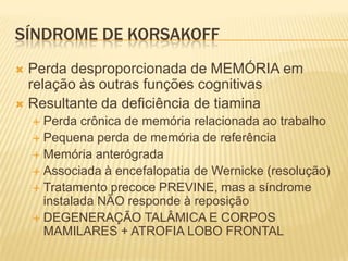 SÍNDROME DE KORSAKOFF
 Perda desproporcionada de MEMÓRIA em
  relação às outras funções cognitivas
 Resultante da deficiência de tiamina
     Perda crônica de memória relacionada ao trabalho
     Pequena perda de memória de referência
     Memória anterógrada
     Associada à encefalopatia de Wernicke (resolução)
     Tratamento precoce PREVINE, mas a síndrome
      instalada NÃO responde à reposição
     DEGENERAÇÃO TALÂMICA E CORPOS
      MAMILARES + ATROFIA LOBO FRONTAL
 