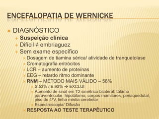ENCEFALOPATIA DE WERNICKE
   DIAGNÓSTICO
     Suspeição clínica
     Difícil ≠ embriaguez
     Sem exame específico
         Dosagem  de tiamina sérica/ atividade de tranquetolase
         Cromatografia eritrócitos
         LCR – aumento de proteínas
         EEG – retardo ritmo dominante
         RNM – MÉTODO MAIS VÁLIDO – 58%
              S:53% / E:93%  EXCLUI
              Aumento de sinal em T2 simétrico bilateral: tálamo
               paraventricular, hipotálamo, corpos mamilares, periaquedutal,
               piso do 4ºV, linha média cerebelar
              Espectroscopia/ Difusão
         RESPOSTA AO        TESTE TERAPÊUTICO
 