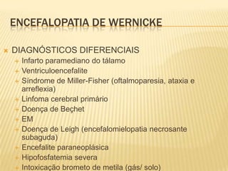 ENCEFALOPATIA DE WERNICKE

   DIAGNÓSTICOS DIFERENCIAIS
       Infarto paramediano do tálamo
       Ventriculoencefalite
       Síndrome de Miller-Fisher (oftalmoparesia, ataxia e
        arreflexia)
       Linfoma cerebral primário
       Doença de Beçhet
       EM
       Doença de Leigh (encefalomielopatia necrosante
        subaguda)
       Encefalite paraneoplásica
       Hipofosfatemia severa
       Intoxicação brometo de metila (gás/ solo)
 