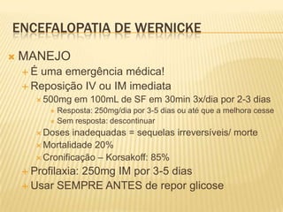 ENCEFALOPATIA DE WERNICKE
   MANEJO
    É uma emergência médica!
     Reposição IV ou IM imediata
        500mg   em 100mL de SF em 30min 3x/dia por 2-3 dias
           Resposta: 250mg/dia por 3-5 dias ou até que a melhora cesse
           Sem resposta: descontinuar

        Doses  inadequadas = sequelas irreversíveis/ morte
        Mortalidade 20%
        Cronificação – Korsakoff: 85%

     Profilaxia:
              250mg IM por 3-5 dias
     Usar SEMPRE ANTES de repor glicose
 