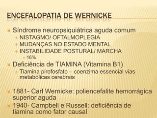 ENCEFALOPATIA DE WERNICKE
   Síndrome neuropsiquiátrica aguda comum
     NISTAGMO/ OFTALMOPLEGIA
     MUDANÇAS NO ESTADO MENTAL
     INSTABILIDADE POSTURAL/ MARCHA
          16%

   Deficiência de TIAMINA (Vitamina B1)
       Tiamina pirofosfato – coenzima essencial vias
        metabólicas cerebrais

 1881- Carl Wernicke: poliencefalite hemorrágica
  superior aguda
 1940- Campbell e Russell: deficiência de
  tiamina como fator causal
 