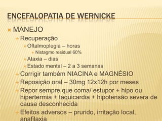 ENCEFALOPATIA DE WERNICKE
   MANEJO
     Recuperação
        Oftalmoplegia    – horas
             Nistagmo residual 60%
        Ataxia– dias
        Estado mental – 2 a 3 semanas

     Corrigirtambém NIACINA e MAGNÉSIO
     Reposição oral – 30mg 12x12h por meses
     Repor sempre que coma/ estupor + hipo ou
      hipertermia + taquicardia + hipotensão severa de
      causa desconhecida
     Efeitos adversos – prurido, irritação local,
 