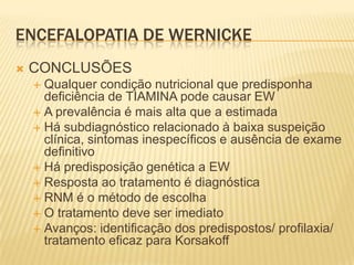 ENCEFALOPATIA DE WERNICKE
   CONCLUSÕES
     Qualquer condição nutricional que predisponha
      deficiência de TIAMINA pode causar EW
     A prevalência é mais alta que a estimada
     Há subdiagnóstico relacionado à baixa suspeição
      clínica, sintomas inespecíficos e ausência de exame
      definitivo
     Há predisposição genética a EW
     Resposta ao tratamento é diagnóstica
     RNM é o método de escolha
     O tratamento deve ser imediato
     Avanços: identificação dos predispostos/ profilaxia/
      tratamento eficaz para Korsakoff
 