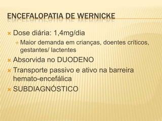 ENCEFALOPATIA DE WERNICKE

   Dose diária: 1,4mg/dia
     Maior demanda em crianças, doentes críticos,
      gestantes/ lactentes
 Absorvida no DUODENO
 Transporte passivo e ativo na barreira
  hemato-encefálica
 SUBDIAGNÓSTICO
 
