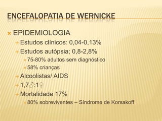 ENCEFALOPATIA DE WERNICKE

   EPIDEMIOLOGIA
     Estudos clínicos: 0,04-0,13%
     Estudos autópsia; 0,8-2,8%
        75-80%  adultos sem diagnóstico
        58% crianças

     Alcoolistas/   AIDS
     1,7♂:1♀

     Mortalidade    17%
        80%   sobreviventes – Síndrome de Korsakoff
 