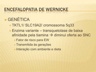 ENCEFALOPATIA DE WERNICKE

   GENÉTICA
     TKTL1/  SLC19A2/ cromossoma 5q33
     Enzima variante – transquetolase de baixa
      afinidade pela tiamina  diminui oferta ao SNC
       Fator de risco para EW
       Transmitida às gerações

       Interação com ambiente e dieta
 