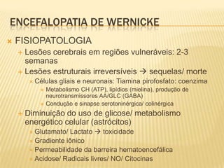 ENCEFALOPATIA DE WERNICKE
   FISIOPATOLOGIA
     Lesões cerebrais em regiões vulneráveis: 2-3
      semanas
     Lesões estruturais irreversíveis  sequelas/ morte
          Células   gliais e neuronais: Tiamina pirofosfato: coenzima
               Metabolismo CH (ATP), lipídios (mielina), produção de
                neurotransmissores AA/GLC (GABA)
               Condução e sinapse serotoninérgica/ colinérgica
       Diminuição do uso de glicose/ metabolismo
        energético celular (astrócitos)
          Glutamato/  Lactato  toxicidade
          Gradiente iônico
          Permeabilidade da barreira hematoencefálica
          Acidose/ Radicais livres/ NO/ Citocinas
 