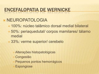 ENCEFALOPATIA DE WERNICKE

   NEUROPATOLOGIA
     100%:  núcleo talâmico dorsal medial bilateral
     50%: periaquedutal/ corpos mamilares/ tálamo
      medial
     33%: verme superior/ cerebelo


       Alterações   histopatológicas
       Congestão

       Pequenos pontos hemorrágicos
       Espongiose
 