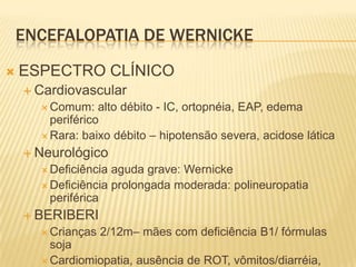 ENCEFALOPATIA DE WERNICKE
   ESPECTRO CLÍNICO
     Cardiovascular
       Comum:    alto débito - IC, ortopnéia, EAP, edema
        periférico
       Rara: baixo débito – hipotensão severa, acidose lática

     Neurológico
       Deficiência aguda grave: Wernicke
       Deficiência prolongada moderada: polineuropatia
        periférica
     BERIBERI
       Crianças   2/12m– mães com deficiência B1/ fórmulas
        soja
       Cardiomiopatia, ausência de ROT, vômitos/diarréia,
 