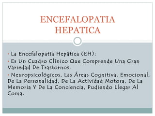• La Encefalopatía Hepática (EH):
• Es Un Cuadro Clínico Que Comprende Una Gran
Variedad De Trastornos.
• Neuropsicológicos, Las Áreas Cognitiva, Emocional,
De La Personalidad, De La Actividad Motora, De La
Memoria Y De La Conciencia, Pudiendo Llegar Al
Coma.
ENCEFALOPATIA
HEPATICA
 