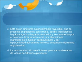 Este es un síndrome potencialmente reversible, que se
presenta en pacientes con cirrosis, ascitis, insuficiencia
hepática aguda o hepatitis alcohólica y se caracteriza por
el deterioro de la función renal, por alteraciones
marcadas de la función cardiovascular y por
hiperactividad del sistema nervioso simpático y del renina
angiotensina.
La vasoconstricción renal intensa provoca un descenso
de la tasa de filtración glomerular
 