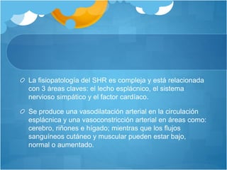 La fisiopatología del SHR es compleja y está relacionada
con 3 áreas claves: el lecho esplácnico, el sistema
nervioso simpático y el factor cardíaco.
Se produce una vasodilatación arterial en la circulación
esplácnica y una vasoconstricción arterial en áreas como:
cerebro, riñones e hígado; mientras que los flujos
sanguíneos cutáneo y muscular pueden estar bajo,
normal o aumentado.
 