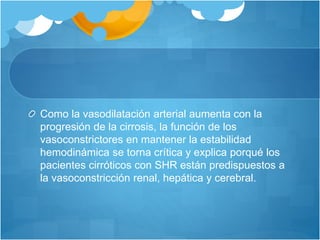 Como la vasodilatación arterial aumenta con la
progresión de la cirrosis, la función de los
vasoconstrictores en mantener la estabilidad
hemodinámica se torna crítica y explica porqué los
pacientes cirróticos con SHR están predispuestos a
la vasoconstricción renal, hepática y cerebral.
 