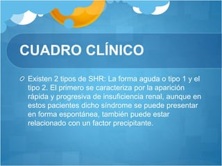 CUADRO CLÍNICO
Existen 2 tipos de SHR: La forma aguda o tipo 1 y el
tipo 2. El primero se caracteriza por la aparición
rápida y progresiva de insuficiencia renal, aunque en
estos pacientes dicho síndrome se puede presentar
en forma espontánea, también puede estar
relacionado con un factor precipitante.
 