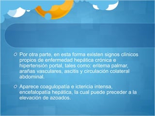 Por otra parte, en esta forma existen signos clínicos
propios de enfermedad hepática crónica e
hipertensión portal, tales como: eritema palmar,
arañas vasculares, ascitis y circulación colateral
abdominal.
Aparece coagulopatía e ictericia intensa,
encefalopatía hepática, la cual puede preceder a la
elevación de azoados.
 